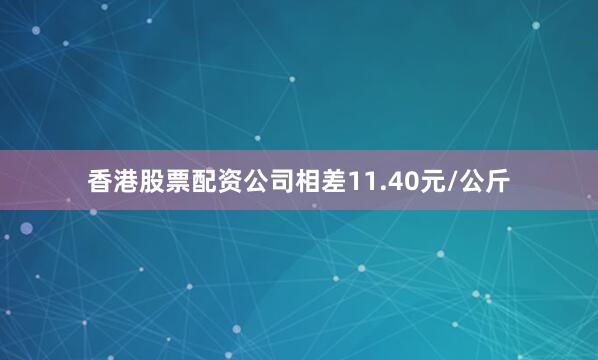 香港股票配资公司相差11.40元/公斤