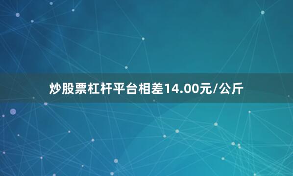炒股票杠杆平台相差14.00元/公斤